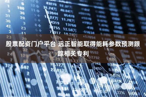 股票配资门户平台 远正智能取得能耗参数预测跟踪相关专利