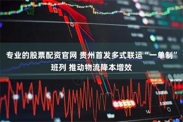 专业的股票配资官网 贵州首发多式联运“一单制”班列 推动物流降本增效