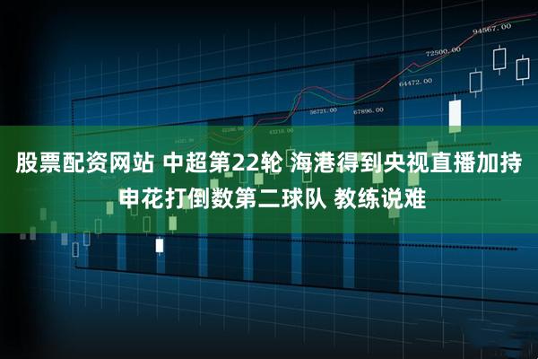 股票配资网站 中超第22轮 海港得到央视直播加持 申花打倒数第二球队 教练说难