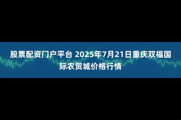 股票配资门户平台 2025年7月21日重庆双福国际农贸城价格行情