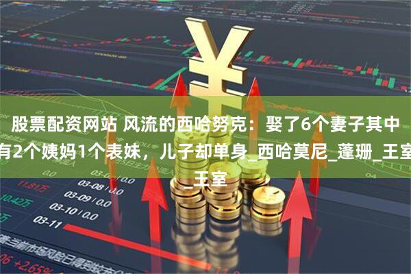 股票配资网站 风流的西哈努克：娶了6个妻子其中有2个姨妈1个表妹，儿子却单身_西哈莫尼_蓬珊_王室