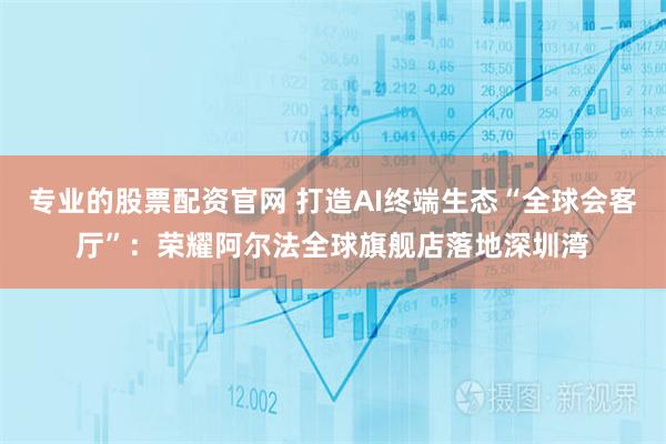 专业的股票配资官网 打造AI终端生态“全球会客厅”：荣耀阿尔法全球旗舰店落地深圳湾