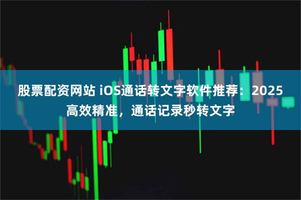 股票配资网站 iOS通话转文字软件推荐：2025高效精准，通话记录秒转文字