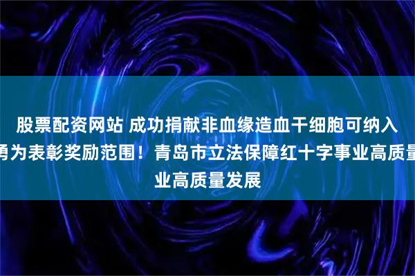 股票配资网站 成功捐献非血缘造血干细胞可纳入见义勇为表彰奖励范围！青岛市立法保障红十字事业高质量发展
