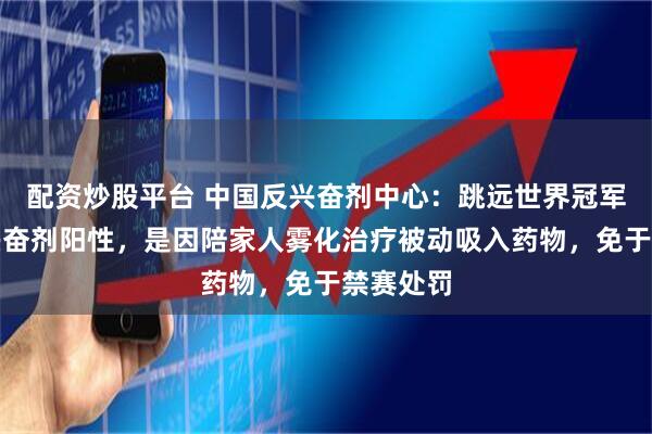 配资炒股平台 中国反兴奋剂中心：跳远世界冠军王嘉男兴奋剂阳性，是因陪家人雾化治疗被动吸入药物，免于禁赛处罚