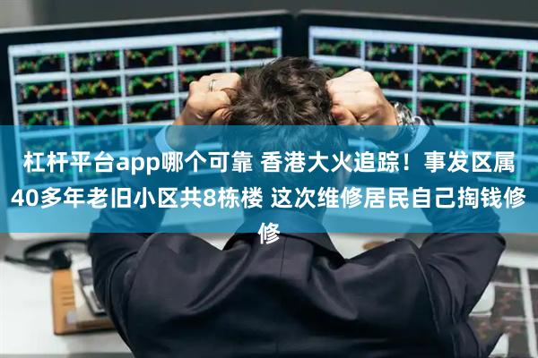 杠杆平台app哪个可靠 香港大火追踪！事发区属40多年老旧小区共8栋楼 这次维修居民自己掏钱修