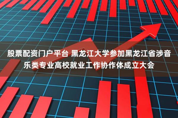 股票配资门户平台 黑龙江大学参加黑龙江省涉音乐类专业高校就业工作协作体成立大会