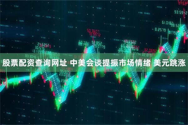 股票配资查询网址 中美会谈提振市场情绪 美元跳涨