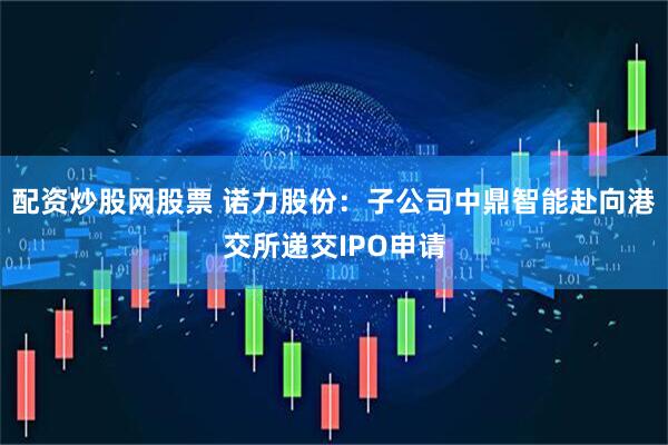 配资炒股网股票 诺力股份：子公司中鼎智能赴向港交所递交IPO申请