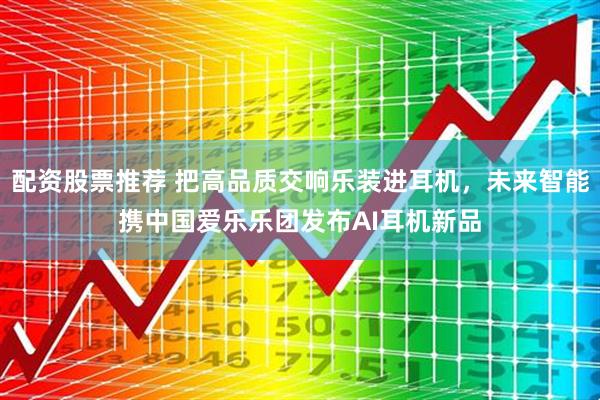 配资股票推荐 把高品质交响乐装进耳机，未来智能携中国爱乐乐团发布AI耳机新品