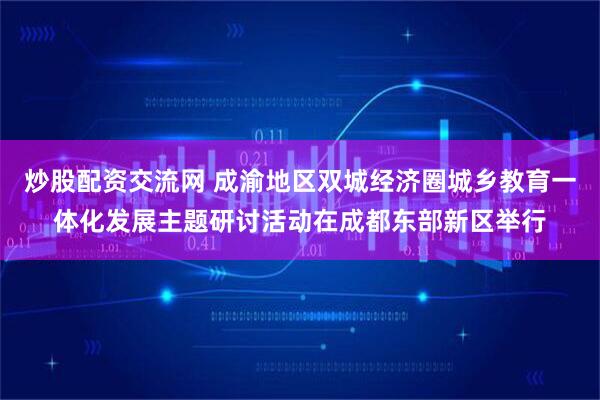 炒股配资交流网 成渝地区双城经济圈城乡教育一体化发展主题研讨活动在成都东部新区举行