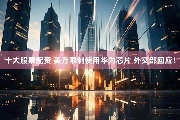 十大股票配资 美方限制使用华为芯片 外交部回应！
