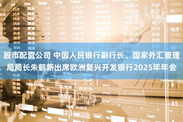 股市配资公司 中国人民银行副行长、国家外汇管理局局长朱鹤新出席欧洲复兴开发银行2025年年会