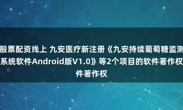 股票配资线上 九安医疗新注册《九安持续葡萄糖监测系统软件Android版V1.0》等2个项目的软件著作权