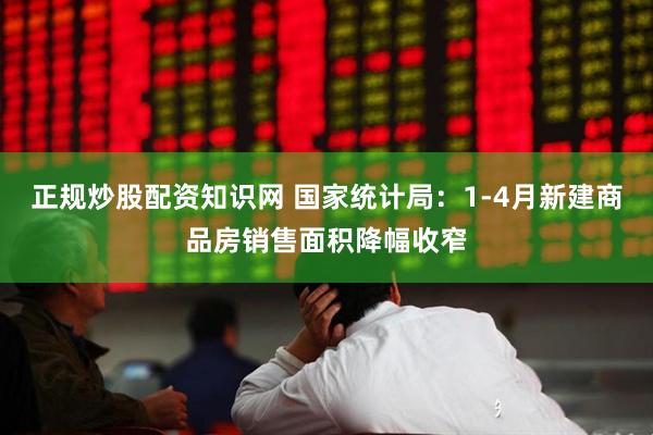 正规炒股配资知识网 国家统计局：1-4月新建商品房销售面积降幅收窄