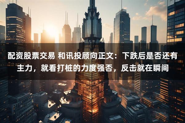 配资股票交易 和讯投顾向正文：下跌后是否还有主力，就看打桩的力度强否，反击就在瞬间