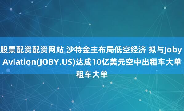 股票配资配资网站 沙特金主布局低空经济 拟与Joby Aviation(JOBY.US)达成10亿美元空中出租车大单