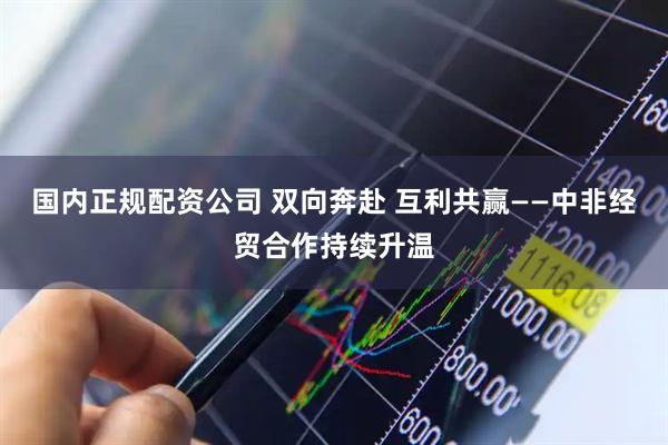 国内正规配资公司 双向奔赴 互利共赢——中非经贸合作持续升温