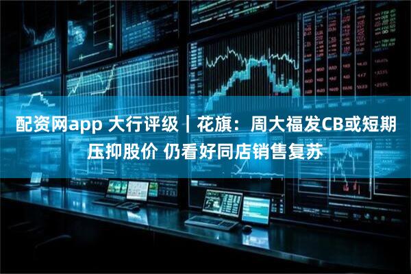 配资网app 大行评级｜花旗：周大福发CB或短期压抑股价 仍看好同店销售复苏