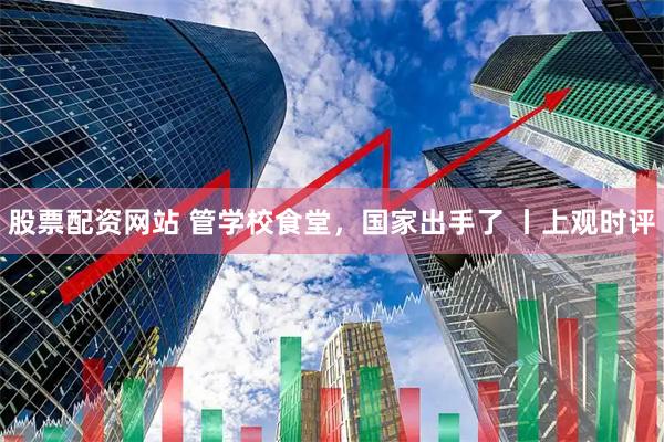 股票配资网站 管学校食堂，国家出手了 丨上观时评