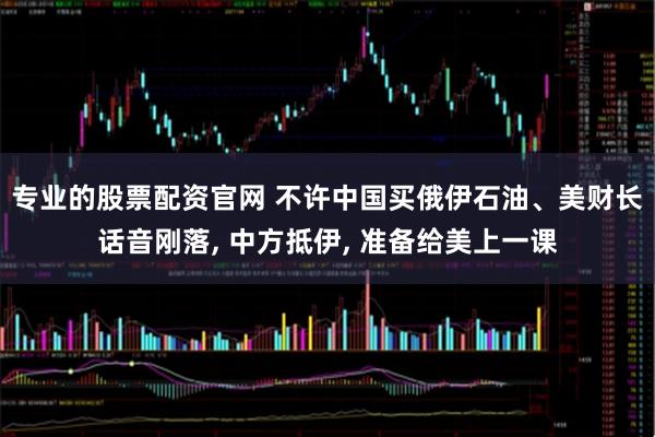 专业的股票配资官网 不许中国买俄伊石油、美财长话音刚落, 中方抵伊, 准备给美上一课