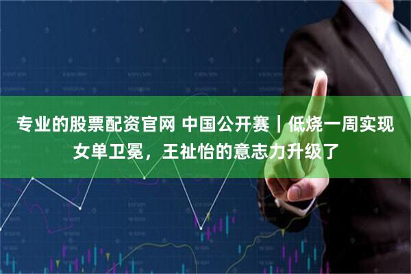 专业的股票配资官网 中国公开赛｜低烧一周实现女单卫冕，王祉怡的意志力升级了