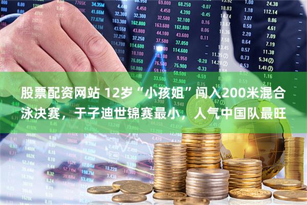 股票配资网站 12岁“小孩姐”闯入200米混合泳决赛，于子迪世锦赛最小，人气中国队最旺