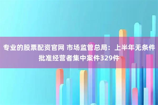 专业的股票配资官网 市场监管总局：上半年无条件批准经营者集中案件329件
