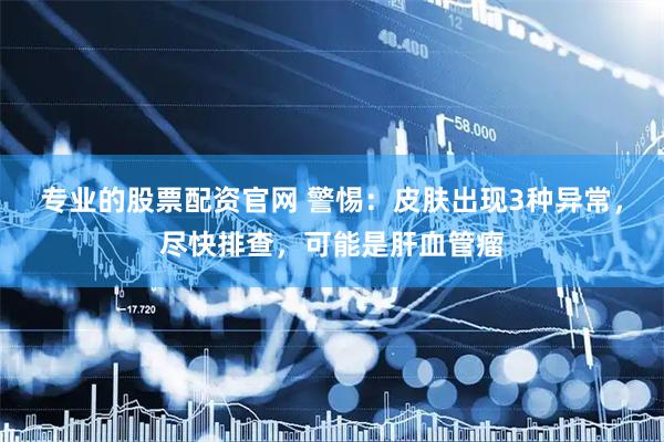 专业的股票配资官网 警惕：皮肤出现3种异常，尽快排查，可能是肝血管瘤