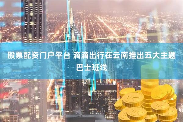 股票配资门户平台 滴滴出行在云南推出五大主题巴士班线