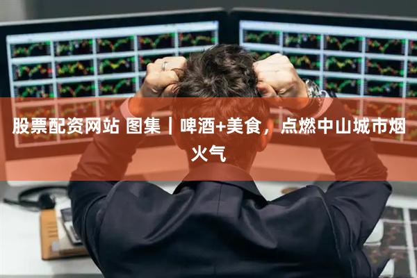 股票配资网站 图集｜啤酒+美食，点燃中山城市烟火气