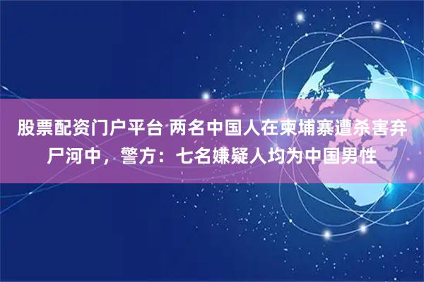 股票配资门户平台 两名中国人在柬埔寨遭杀害弃尸河中，警方：七名嫌疑人均为中国男性