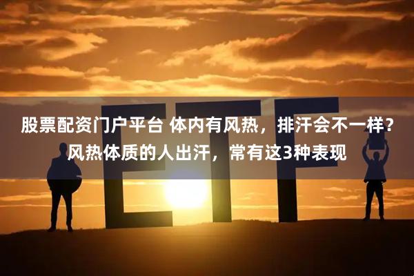 股票配资门户平台 体内有风热，排汗会不一样？风热体质的人出汗，常有这3种表现