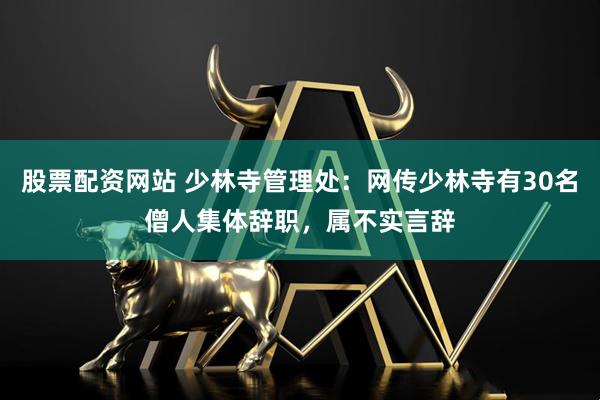 股票配资网站 少林寺管理处：网传少林寺有30名僧人集体辞职，属不实言辞