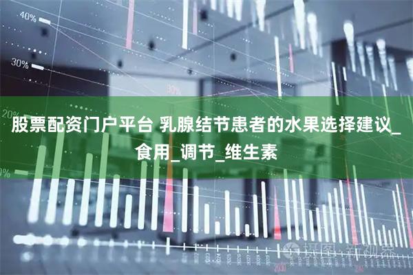 股票配资门户平台 乳腺结节患者的水果选择建议_食用_调节_维生素