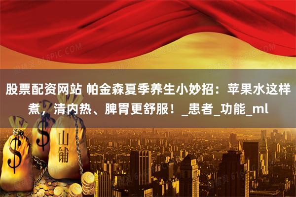 股票配资网站 帕金森夏季养生小妙招：苹果水这样煮，清内热、脾胃更舒服！_患者_功能_ml