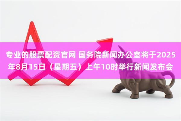 专业的股票配资官网 国务院新闻办公室将于2025年8月15日（星期五）上午10时举行新闻发布会