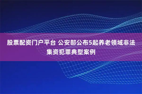 股票配资门户平台 公安部公布5起养老领域非法集资犯罪典型案例