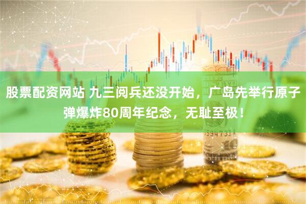 股票配资网站 九三阅兵还没开始，广岛先举行原子弹爆炸80周年纪念，无耻至极！