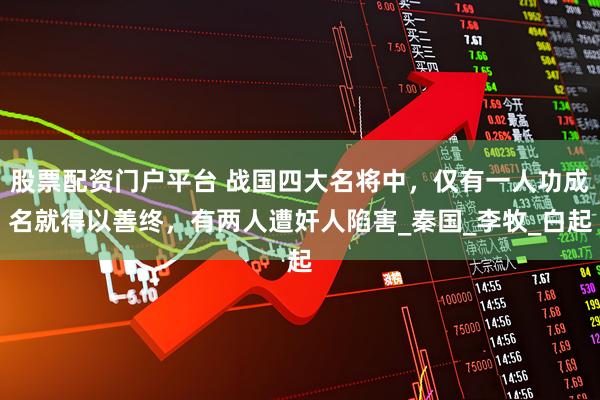 股票配资门户平台 战国四大名将中，仅有一人功成名就得以善终，有两人遭奸人陷害_秦国_李牧_白起